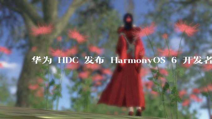 华为 HDC 发布 HarmonyOS 6 开发者 beta 版对应用开发者和鸿蒙生态有哪些影响？