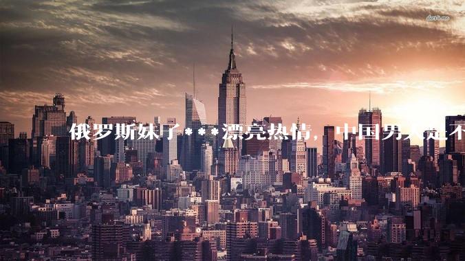 俄罗斯妹子***漂亮热情，中国男人是不是很喜欢娶？