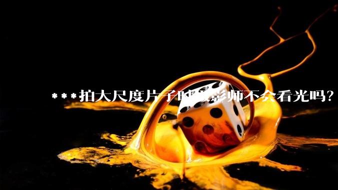 ***拍大尺度片子时摄影师不会看光吗？