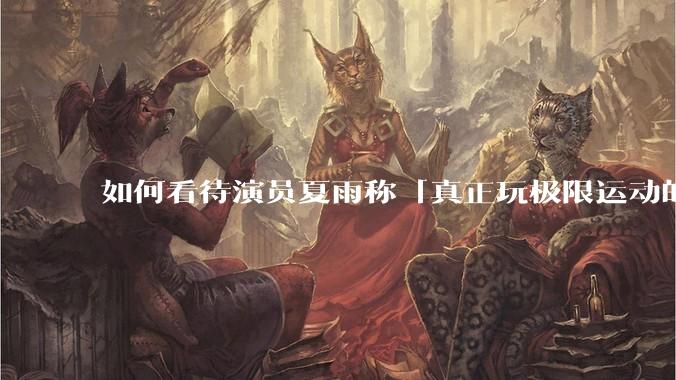 如何看待演员夏雨称「真正玩极限运动的都是胆小的人」，如何理解这一观点？