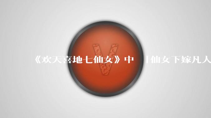 《欢天喜地七仙女》中 「仙女下嫁凡人」 的设定，在今天是否过时？