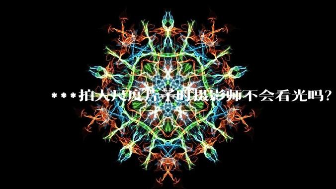 ***拍大尺度片子时摄影师不会看光吗？