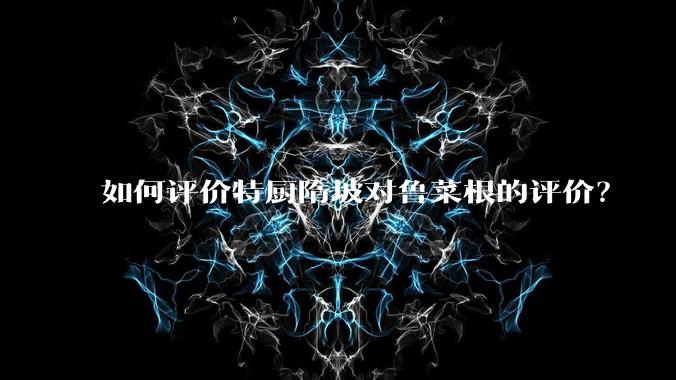 如何评价特厨隋坡对鲁菜根的评价？