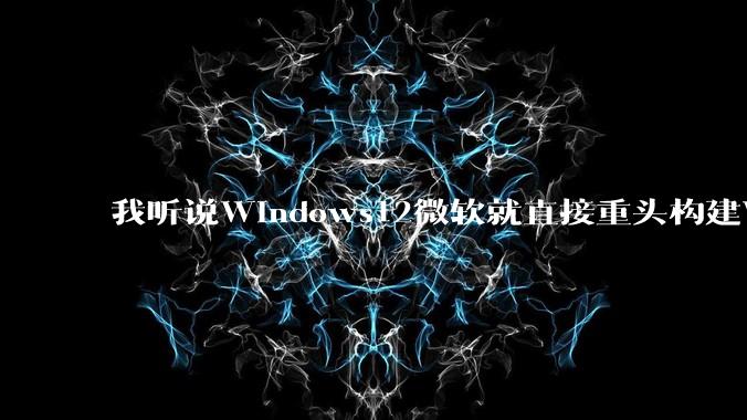 我听说Windows12微软就直接重头构建Windows了，就直接重构Win内核了，到底是不是真的?
